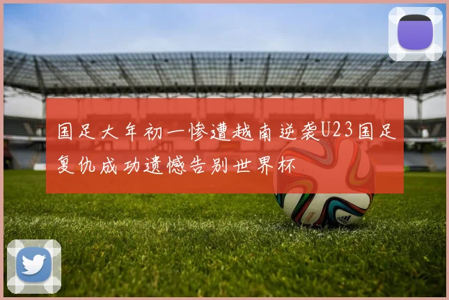 国足大年初一惨遭越南逆袭U23国足复仇成功遗憾告别世界杯