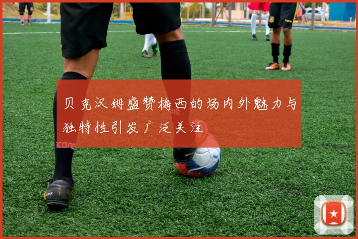 贝克汉姆盛赞梅西的场内外魅力与独特性引发广泛关注