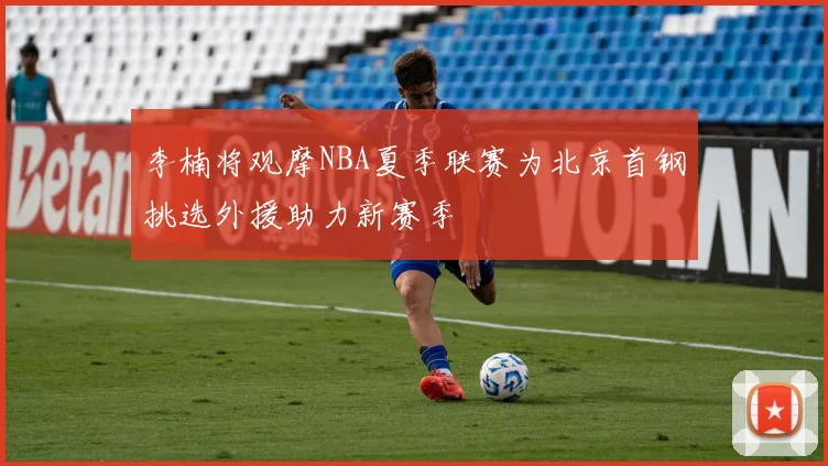 李楠将观摩NBA夏季联赛为北京首钢挑选外援助力新赛季