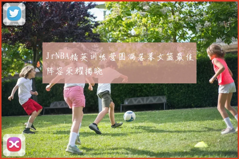 JrNBA精英训练营圆满落幕女篮最佳阵容荣耀揭晓