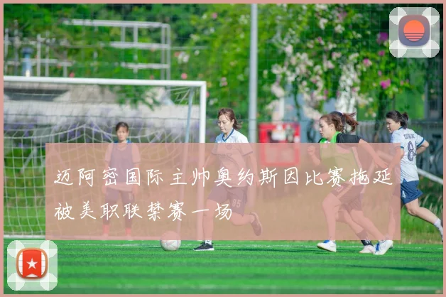 迈阿密国际主帅奥约斯因比赛拖延被美职联禁赛一场