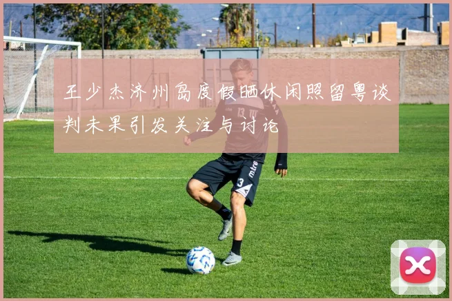 王少杰济州岛度假晒休闲照留粤谈判未果引发关注与讨论