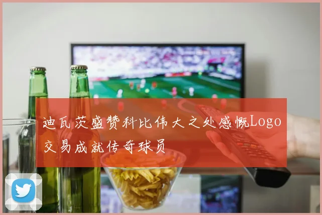 迪瓦茨盛赞科比伟大之处感慨Logo交易成就传奇球员