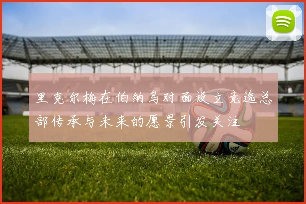 里克尔梅在伯纳乌对面设立竞选总部传承与未来的愿景引发关注