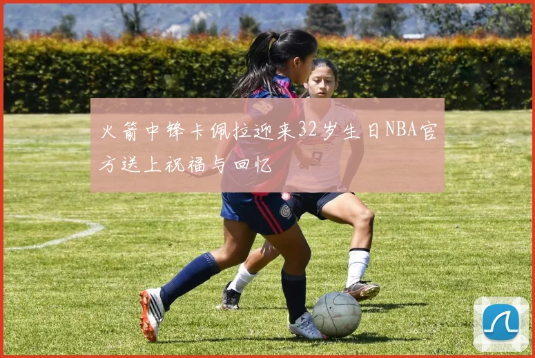 火箭中锋卡佩拉迎来32岁生日NBA官方送上祝福与回忆