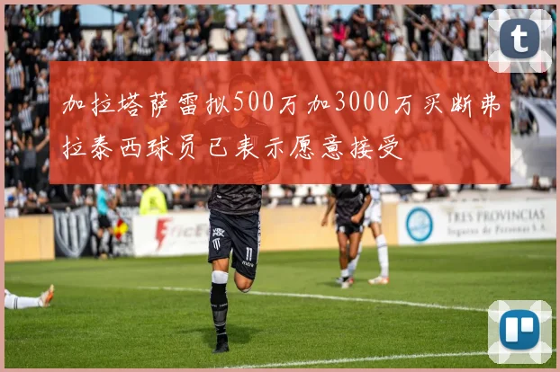 加拉塔萨雷拟500万加3000万买断弗拉泰西球员已表示愿意接受