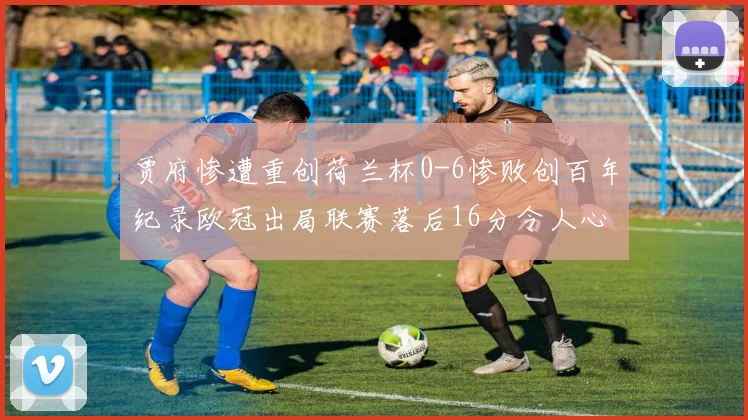 贾府惨遭重创荷兰杯0-6惨败创百年纪录欧冠出局联赛落后16分令人心痛