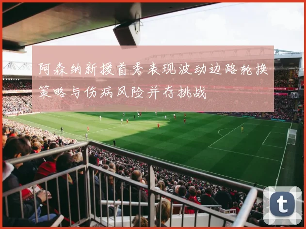 阿森纳新援首秀表现波动边路轮换策略与伤病风险并存挑战