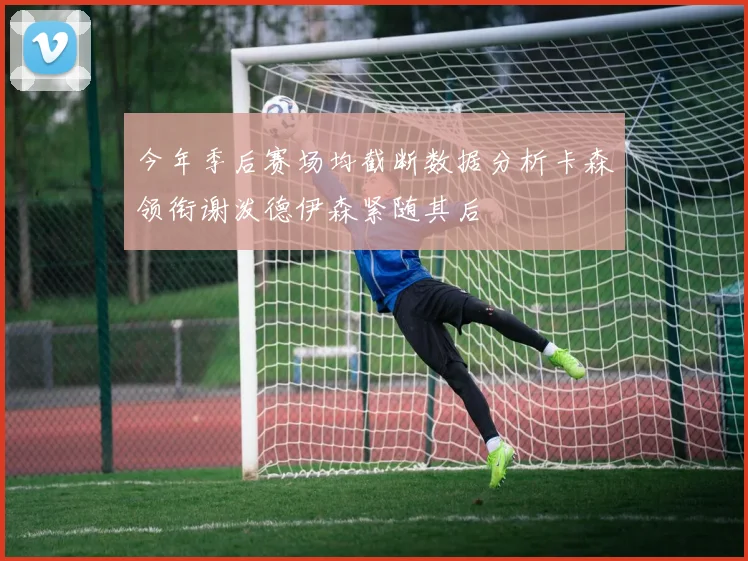 今年季后赛场均截断数据分析卡森领衔谢泼德伊森紧随其后