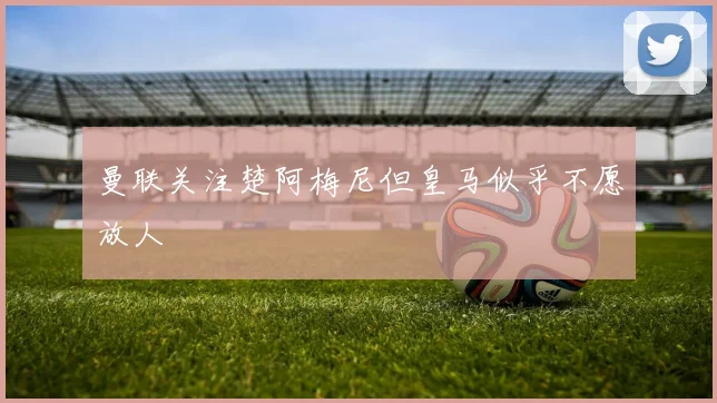 曼联关注楚阿梅尼但皇马似乎不愿放人