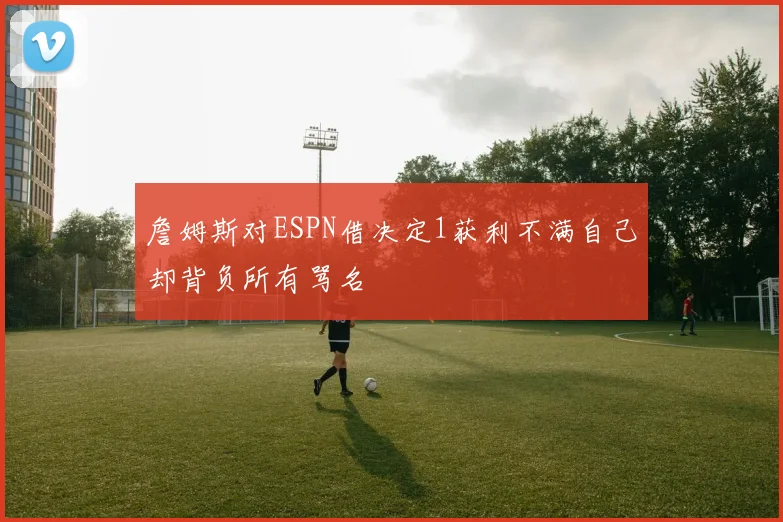 詹姆斯对ESPN借决定1获利不满自己却背负所有骂名