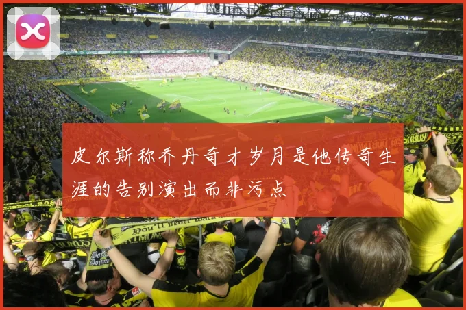 皮尔斯称乔丹奇才岁月是他传奇生涯的告别演出而非污点