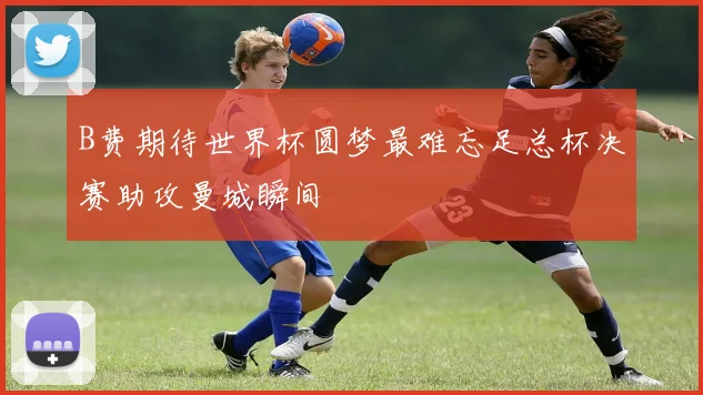 B费期待世界杯圆梦最难忘足总杯决赛助攻曼城瞬间