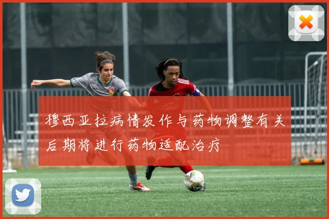 穆西亚拉病情发作与药物调整有关后期将进行药物适配治疗