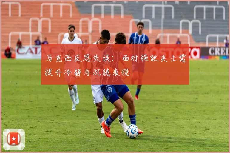 马克西反思失误：面对强敌夹击需提升冷静与沉稳表现