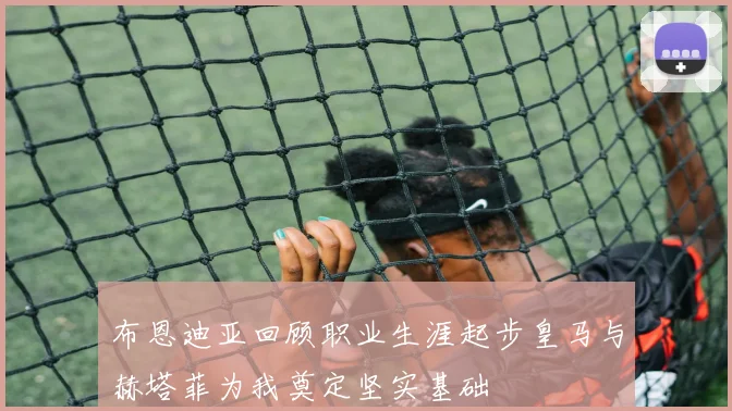 布恩迪亚回顾职业生涯起步皇马与赫塔菲为我奠定坚实基础