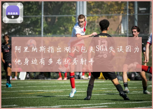 阿里纳斯指出湖人包夹SGA失误因为他身边有多名优秀射手
