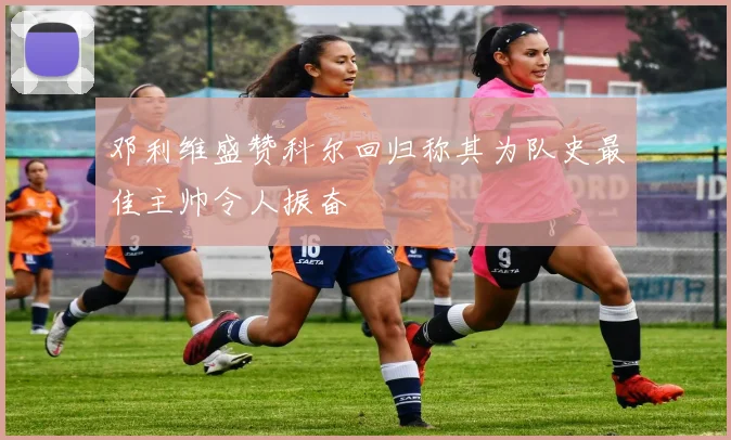 邓利维盛赞科尔回归称其为队史最佳主帅令人振奋