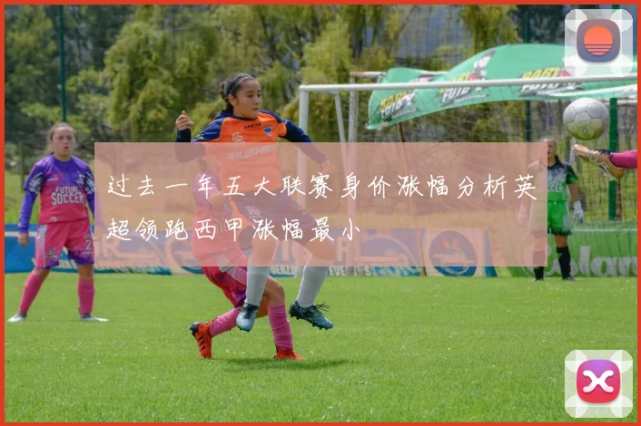 过去一年五大联赛身价涨幅分析英超领跑西甲涨幅最小