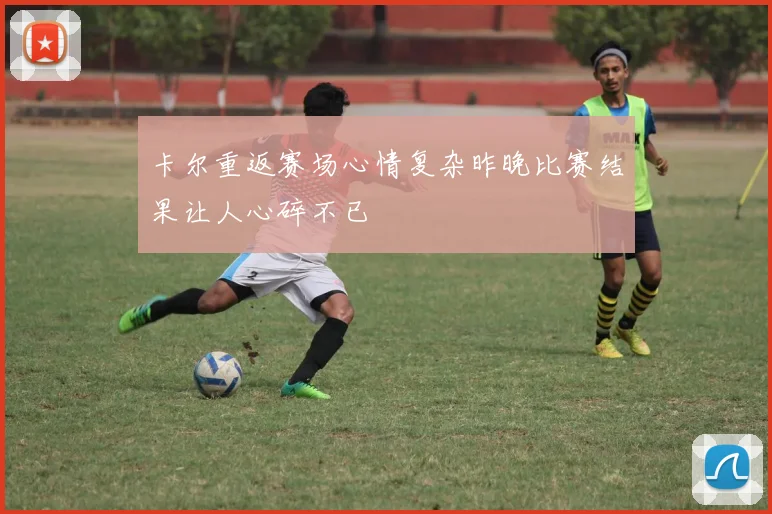 卡尔重返赛场心情复杂昨晚比赛结果让人心碎不已