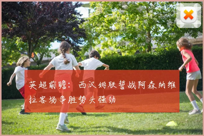 英超前瞻：西汉姆联誓战阿森纳维拉客场争胜势头强劲