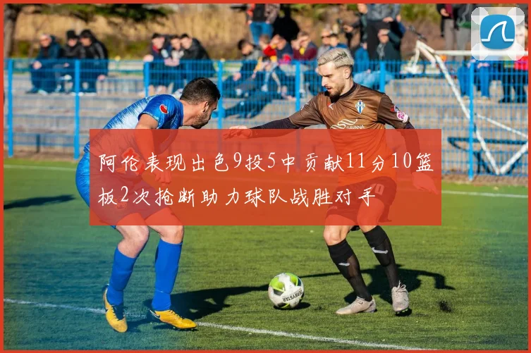 阿伦表现出色9投5中贡献11分10篮板2次抢断助力球队战胜对手